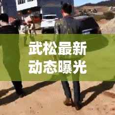 武松最新动态曝光,今日头条独家报道!