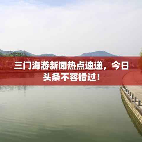 三门海游新闻热点速递,今日头条不容错过!