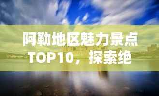 阿勒地区魅力景点TOP10,探索绝美之地