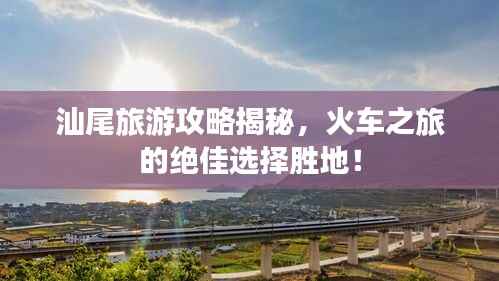 汕尾旅游攻略揭秘,火车之旅的绝佳选择胜地!
